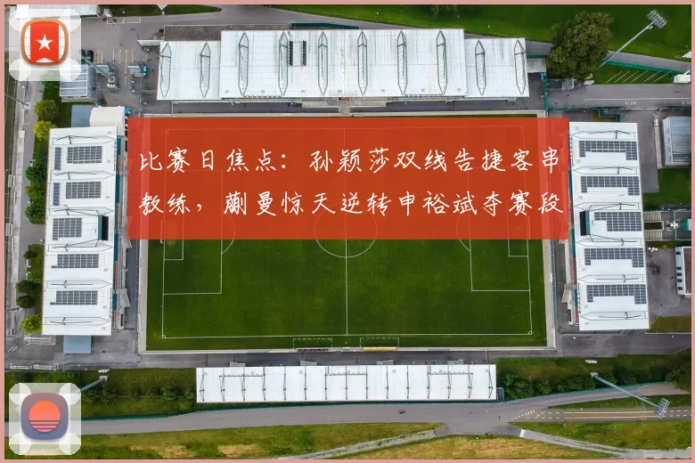 比赛日焦点：孙颖莎双线告捷客串教练，蒯曼惊天逆转申裕斌夺赛段