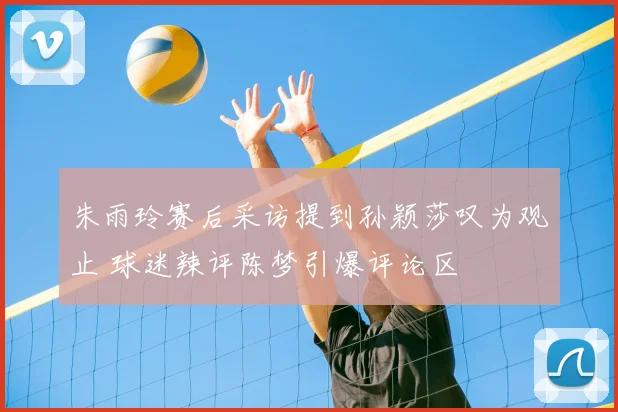 朱雨玲赛后采访提到孙颖莎叹为观止 球迷辣评陈梦引爆评论区