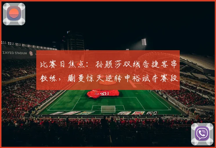 比赛日焦点：孙颖莎双线告捷客串教练，蒯曼惊天逆转申裕斌夺赛段