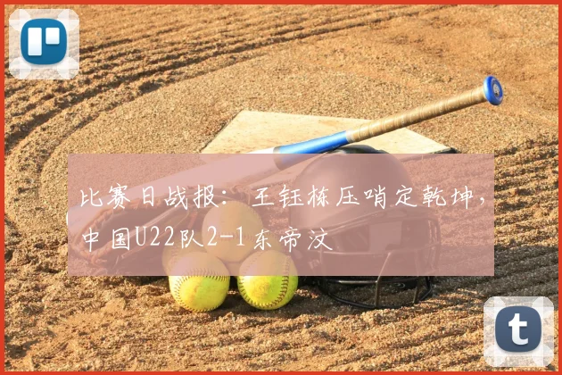 比赛日战报：王钰栋压哨定乾坤，中国U22队2-1东帝汶