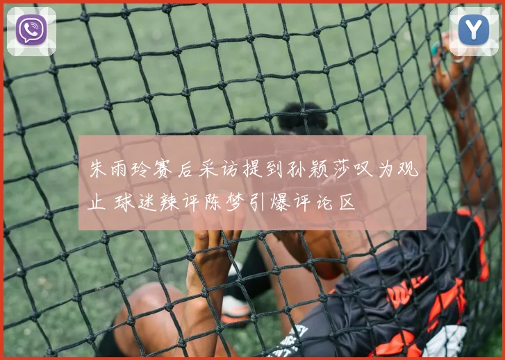 朱雨玲赛后采访提到孙颖莎叹为观止 球迷辣评陈梦引爆评论区